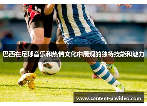 巴西在足球音乐和热情文化中展现的独特技能和魅力