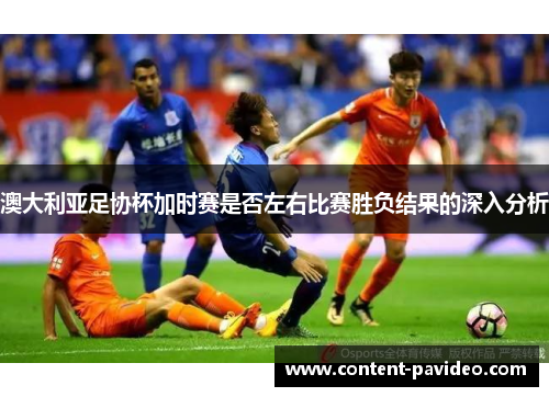 澳大利亚足协杯加时赛是否左右比赛胜负结果的深入分析 澳大利亚足协杯加时赛是否左右比赛胜负结果的深入分析